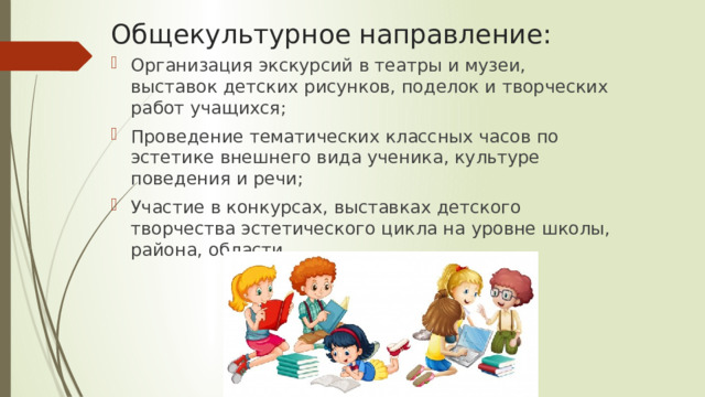 Общекультурное направление: Организация экскурсий в театры и музеи, выставок детских рисунков, поделок и творческих работ учащихся; Проведение тематических классных часов по эстетике внешнего вида ученика, культуре поведения и речи; Участие в конкурсах, выставках детского творчества эстетического цикла на уровне школы, района, области. 