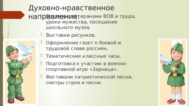 Духовно-нравственное направление: Встречи с ветеранами ВОВ и труда, уроки мужества, посещение школьного музея. Выставки рисунков. Оформление газет о боевой и трудовой славе россиян, Тематические классные часы. Подготовка к участию в военно-спортивной игре «Зарница». Фестивали патриотической песни, смотры строя и песни. 