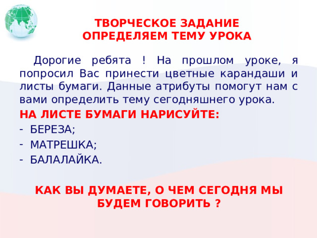 ТВОРЧЕСКОЕ ЗАДАНИЕ  ОПРЕДЕЛЯЕМ ТЕМУ УРОКА  Дорогие ребята ! На прошлом уроке, я попросил Вас принести цветные карандаши и листы бумаги. Данные атрибуты помогут нам с вами определить тему сегодняшнего урока. НА ЛИСТЕ БУМАГИ НАРИСУЙТЕ: БЕРЕЗА; МАТРЕШКА; БАЛАЛАЙКА. КАК ВЫ ДУМАЕТЕ, О ЧЕМ СЕГОДНЯ МЫ БУДЕМ ГОВОРИТЬ ? 