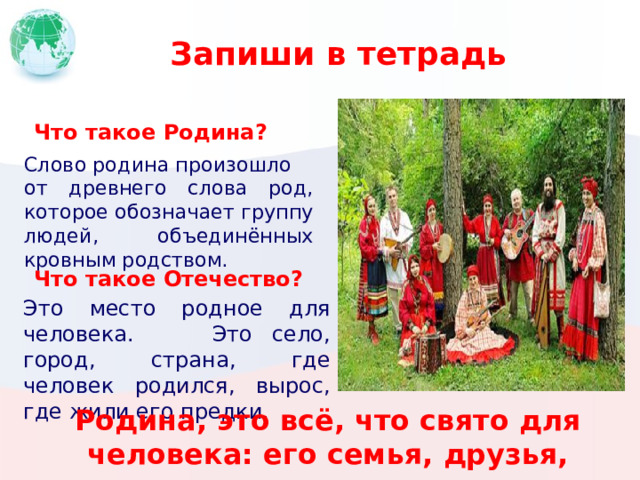 Запиши в тетрадь Что такое Родина? Слово родина произошло от древнего слова род, которое обозначает группу людей, объединённых кровным родством. Что такое Отечество? Это место родное для человека. Это село, город, страна, где человек родился, вырос, где жили его предки. Родина, это всё, что свято для человека: его семья, друзья, одноклассники. 