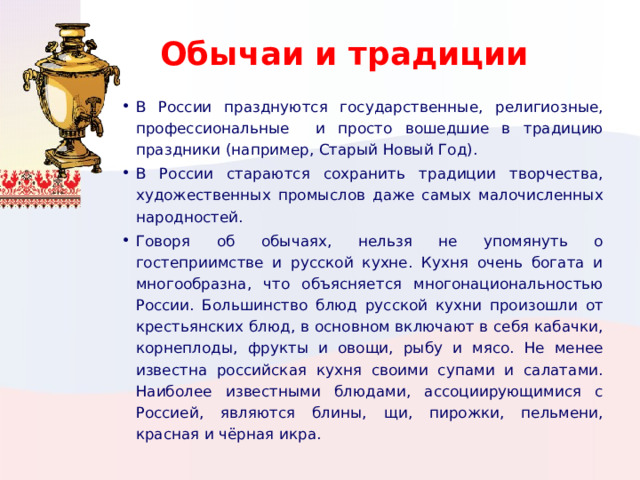 Обычаи и традиции В России празднуются государственные, религиозные, профессиональные и просто вошедшие в традицию праздники (например, Старый Новый Год). В России стараются сохранить традиции творчества, художественных промыслов даже самых малочисленных народностей. Говоря об обычаях, нельзя не упомянуть о гостеприимстве и русской кухне. Кухня очень богата и многообразна, что объясняется многонациональностью России. Большинство блюд русской кухни произошли от крестьянских блюд, в основном включают в себя кабачки, корнеплоды, фрукты и овощи, рыбу и мясо. Не менее известна российская кухня своими супами и салатами. Наиболее известными блюдами, ассоциирующимися с Россией, являются блины, щи, пирожки, пельмени, красная и чёрная икра. Вставьте картинку, иллюстрирующую обычай или традицию.  