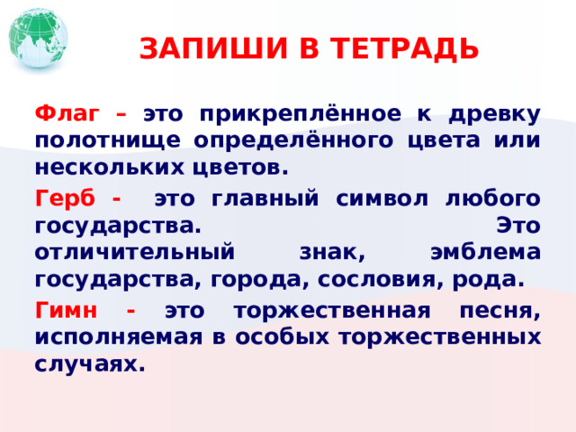 ЗАПИШИ В ТЕТРАДЬ Флаг –  это прикреплённое к древку полотнище определённого цвета или нескольких цветов. Герб - это главный символ любого государства. Это отличительный знак, эмблема государства, города, сословия, рода. Гимн - это торжественная песня, исполняемая в особых торжественных случаях. 