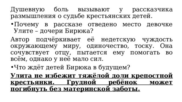 Душевную боль вызывают у рассказчика размышления о судьбе крестьянских детей. Почему в рассказе отведено место девочке Улите – дочери Бирюка? Автор подчёркивает её недетскую чуждость окружающему миру, одиночество, тоску. Она сочувствует отцу, пытается ему помогать во всём, однако у неё мало сил. Что ждёт детей Бирюка в будущем? Улита не избежит тяжёлой доли крепостной крестьянки. Грудной ребёнок может погибнуть без материнской заботы. 