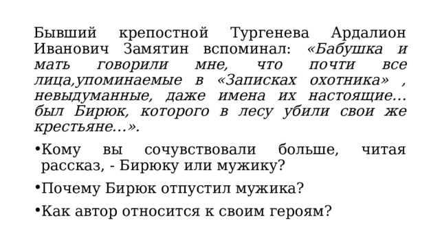 Бывший крепостной Тургенева Ардалион Иванович Замятин вспоминал: «Бабушка и мать говорили мне, что почти все лица,упоминаемые в «Записках охотника» , невыдуманные, даже имена их настоящие… был Бирюк, которого в лесу убили свои же крестьяне…». Кому вы сочувствовали больше, читая рассказ, - Бирюку или мужику? Почему Бирюк отпустил мужика? Как автор относится к своим героям? 