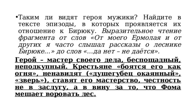 Таким ли видят героя мужики? Найдите в тексте эпизоды, в которых проявляется их отношение к Бирюку. Выразительное чтение фрагмента от слов «От моего Ермолая и от других я часто слышал рассказы о леснике Бирюке…» до слов «…да нет – не даётся». Герой – мастер своего дела, беспощадный, неподкупный. Крестьяне «боятся его как огня», ненавидят («душегубец окаянный», «зверь»), ставят его мастерство, честность не в заслугу, а в вину за то, что Фома мешает воровать лес. 