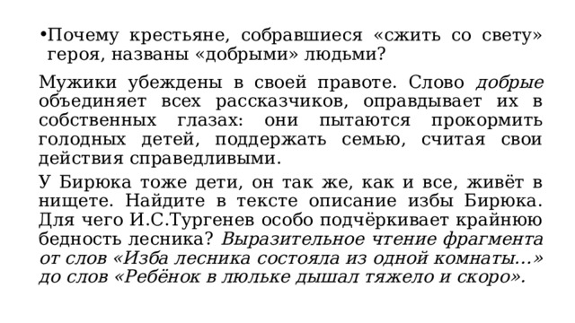 Почему крестьяне, собравшиеся «сжить со свету» героя, названы «добрыми» людьми? Мужики убеждены в своей правоте. Слово добрые объединяет всех рассказчиков, оправдывает их в собственных глазах: они пытаются прокормить голодных детей, поддержать семью, считая свои действия справедливыми. У Бирюка тоже дети, он так же, как и все, живёт в нищете. Найдите в тексте описание избы Бирюка. Для чего И.С.Тургенев особо подчёркивает крайнюю бедность лесника? Выразительное чтение фрагмента от слов «Изба лесника состояла из одной комнаты…» до слов «Ребёнок в люльке дышал тяжело и скоро».  