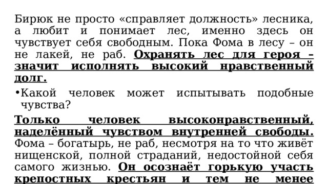 Бирюк не просто «справляет должность» лесника, а любит и понимает лес, именно здесь он чувствует себя свободным. Пока Фома в лесу – он не лакей, не раб. Охранять лес для героя – значит исполнять высокий нравственный долг. Какой человек может испытывать подобные чувства? Только человек высоконравственный, наделённый чувством внутренней свободы. Фома – богатырь, не раб, несмотря на то что живёт нищенской, полной страданий, недостойной себя самого жизнью. Он осознаёт горькую участь крепостных крестьян и тем не менее ревностно служит своему делу не за страх, а за совесть. Добросовестный – честно выполняющий свои обязанности. 