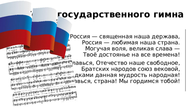 Текст государственного гимна Россия — священная наша держава,  Россия — любимая наша страна.  Могучая воля, великая слава —  Твоё достоянье на все времена! Славься, Отечество наше свободное,  Братских народов союз вековой,  Предками данная мудрость народная!  Славься, страна! Мы гордимся тобой! 