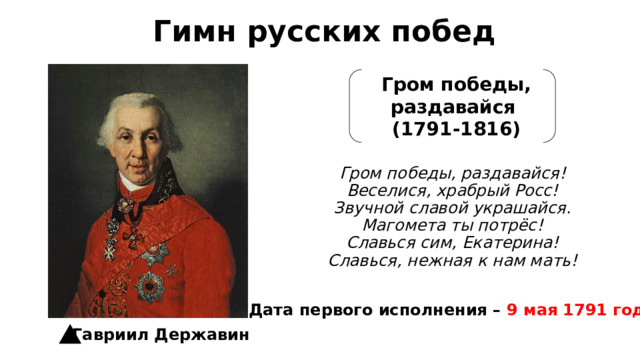 Гимн русских побед Гром победы, раздавайся (1791-1816) Гром победы, раздавайся!  Веселися, храбрый Росс!  Звучной славой украшайся.  Магомета ты потрёс!  Славься сим, Екатерина!  Славься, нежная к нам мать! Дата первого исполнения – 9 мая 1791 года Гавриил Державин 