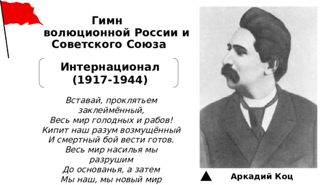 Гимн  революционной России и  Советского Союза   Интернационал (1917-1944) Вставай, проклятьем заклеймённый, Весь мир голодных и рабов! Кипит наш разум возмущённый И смертный бой вести готов. Весь мир насилья мы разрушим До основанья, а затем Мы наш, мы новый мир построим — Кто был ничем, тот станет всем Аркадий Коц 