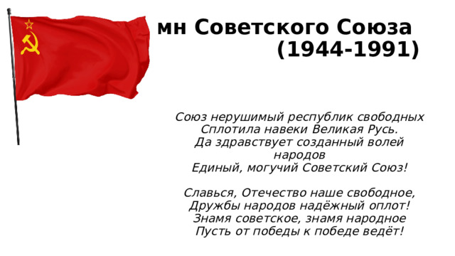 Гимн Советского Союза  (1944-1991) Союз нерушимый республик свободных  Сплотила навеки Великая Русь.  Да здравствует созданный волей народов  Единый, могучий Советский Союз!   Славься, Отечество наше свободное,  Дружбы народов надёжный оплот!  Знамя советское, знамя народное  Пусть от победы к победе ведёт! 