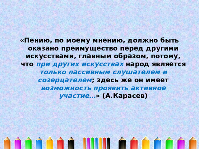 «Пению, по моему мнению, должно быть оказано преимущество перед другими искусствами, главным образом, потому, что при других искусствах народ является только пассивным слушателем и созерцателем ; здесь же он имеет возможность проявить активное участие… » (А.Карасев) 