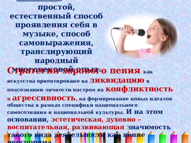 Пение  - самый простой, естественный способ проявления себя в музыке, способ самовыражения, транслирующий народный многовековой опыт.    Стратегия хорового пения как искусства ориентировано на ликвидацию в подсознании личности настроя на конфликтность и агрессивность , на формирование новых идеалов общества в рамках специфики национального самосознания и национальной культуры. И на этом основании, эстетическая, духовно – воспитательная, развивающая значимость такого вида деятельности как пение неоспорима. 