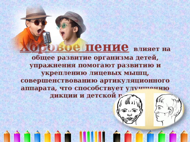 Хоровое пение  влияет на общее развитие организма детей, упражнения помогают развитию и укреплению лицевых мышц, совершенствованию артикуляционного аппарата, что способствует улучшению дикции и детской речи.   