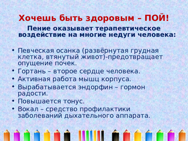 Хочешь быть здоровым – ПОЙ! Пение оказывает терапевтическое воздействие на многие недуги человека:  Певческая осанка (развёрнутая грудная клетка, втянутый живот)-предотвращает опущение почек. Гортань – второе сердце человека. Активная работа мышц корпуса. Вырабатывается эндорфин – гормон радости. Повышается тонус. Вокал – средство профилактики заболеваний дыхательного аппарата. 