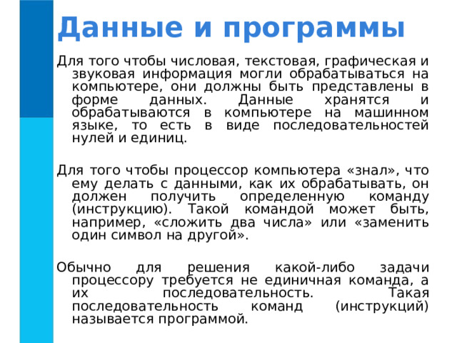 Данные и программы Для того чтобы числовая, текстовая, графическая и звуковая информация могли обрабатываться на компьютере, они должны быть представлены в форме данных. Данные хранятся и обрабатываются в компьютере на машинном языке, то есть в виде последовательностей нулей и единиц. Для того чтобы процессор компьютера «знал», что ему делать с данными, как их обрабатывать, он должен получить определенную команду (инструкцию). Такой командой может быть, например, «сложить два числа» или «заменить один символ на другой». Обычно для решения какой-либо задачи процессору требуется не единичная команда, а их последовательность. Такая последовательность команд (инструкций) называется программой. 