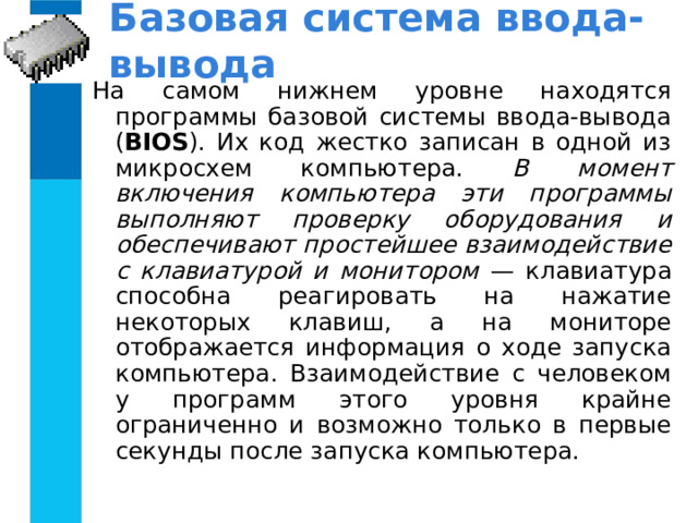Базовая система ввода-вывода На самом нижнем уровне находятся программы базовой системы ввода-вывода ( BIOS ). Их код жестко записан в одной из микросхем компьютера. В момент включения компьютера эти программы выполняют проверку оборудования и обеспечивают простейшее взаимодействие с клавиатурой и монитором — клавиатура способна реагировать на нажатие некоторых клавиш, а на мониторе отображается информация о ходе запуска компьютера. Взаимодействие с человеком у программ этого уровня крайне ограниченно и возможно только в первые секунды после запуска компьютера. 
