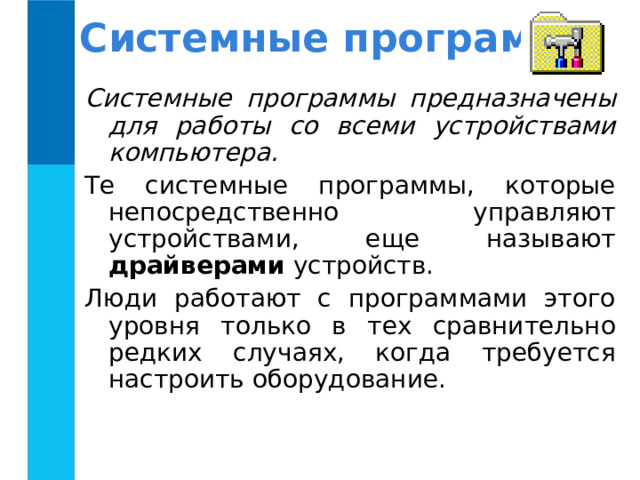 Системные программы Системные программы предназначены для работы со всеми устройствами компьютера.  Те системные программы, которые непосредственно управляют устройствами, еще называют драйверами устройств. Люди работают с программами этого уровня только в тех сравнительно редких случаях, когда требуется настроить оборудование. 