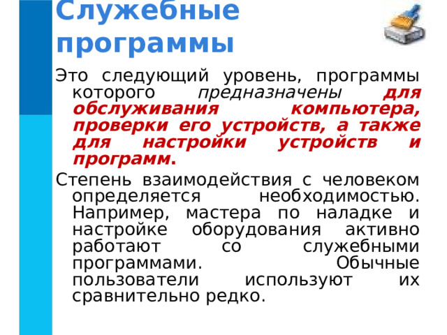 Служебные программы Это следующий уровень, программы которого предназначены для обслуживания компьютера, проверки его устройств, а также для настройки устройств и программ . Степень взаимодействия с человеком определяется необходимостью. Например, мастера по наладке и настройке оборудования активно работают со служебными программами. Обычные пользователи используют их сравнительно редко. 
