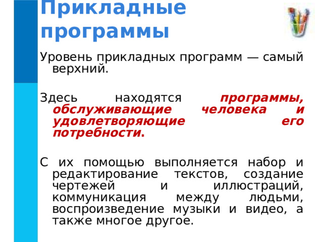 Прикладные программы Уровень прикладных программ — самый верхний. Здесь находятся программы, обслуживающие человека и удовлетворяющие его потребности .  С их помощью выполняется набор и редактирование текстов, создание чертежей и иллюстраций, коммуникация между людьми, воспроизведение музыки и видео, а также многое другое. 