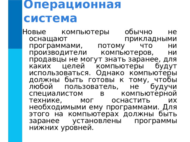 Операционная система Новые компьютеры обычно не оснащают прикладными программами, потому что ни производители компьютеров, ни продавцы не могут знать заранее, для каких целей компьютеры будут использоваться. Однако компьютеры должны быть готовы к тому, чтобы любой пользователь, не будучи специалистом в компьютерной технике, мог оснастить их необходимыми ему программами. Для этого на компьютерах должны быть заранее установлены программы нижних уровней. 