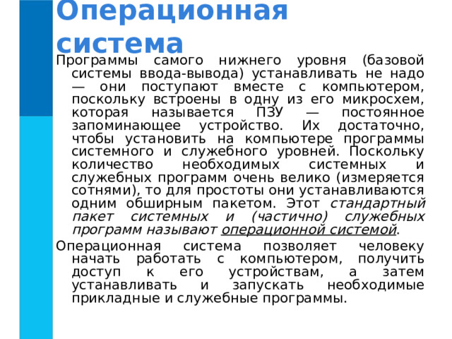 Операционная система Программы самого нижнего уровня (базовой системы ввода-вывода) устанавливать не надо — они поступают вместе с компьютером, поскольку встроены в одну из его микросхем, которая называется ПЗУ — постоянное запоминающее устройство. Их достаточно, чтобы установить на компьютере программы системного и служебного уровней. Поскольку количество необходимых системных и служебных программ очень велико (измеряется сотнями), то для простоты они устанавливаются одним обширным пакетом. Этот стандартный пакет системных и (частично) служебных программ называют операционной системой . Операционная система позволяет человеку начать работать с компьютером, получить доступ к его устройствам, а затем устанавливать и запускать необходимые прикладные и служебные программы. 