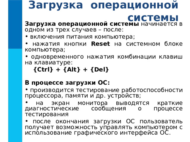 Загрузка операционной системы Загрузка операционной системы начинается в одном из трех случаев – после:  включения питания компьютера;  нажатия кнопки Reset на системном блоке компьютера;  одновременного нажатия комбинации клавиш на клавиатуре:    {Ctrl}  +  {Alt}  +  {Del}  В процессе загрузки ОС:  производится тестирование работоспособности процессора, памяти и др. устройств;  на экран монитора выводятся краткие диагностические сообщения о процессе тестирования  после окончания загрузки ОС пользователь получает возможность управлять компьютером с использование графического интерфейса ОС. 