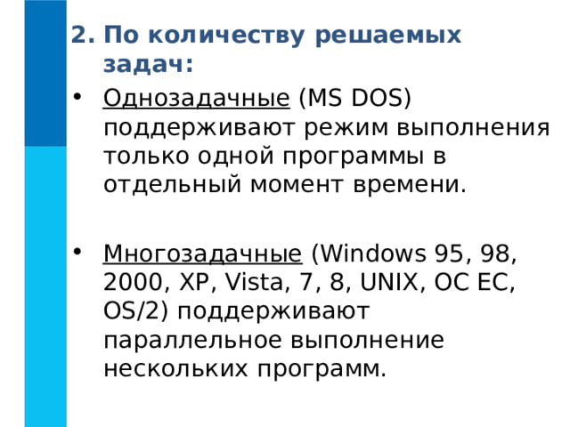 По количеству решаемых задач: Однозадачные ( MS DOS ) поддерживают режим выполнения только одной программы в отдельный момент времени. Многозадачные ( Windows 95, 98, 2000, XP , Vista , 7, 8, UNIX , ОС ЕС, OS /2) поддерживают параллельное выполнение нескольких программ. 