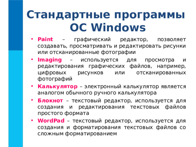 Стандартные программы  ОС Windows Paint – графический редактор, позволяет создавать, просматривать и редактировать рисунки или отсканированные фотографии Imaging – используется для просмотра и редактирования графических файлов, например, цифровых рисунков или отсканированных фотографий Калькулятор  – электронный калькулятор является аналогом обычного ручного калькулятора Блокнот – текстовый редактор, используется для создания и редактирования текстовых файлов простого формата WordPad – текстовый редактор, используется для создания и форматирования текстовых файлов со сложным форматированием 