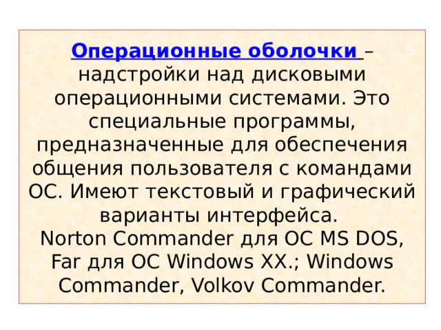 Операционные оболочки  – надстройки над дисковыми операционными системами. Это специальные программы, предназначенные для обеспечения общения пользователя с командами ОС. Имеют текстовый и графический варианты интерфейса.  Norton Commander для  ОС MS DOS, Far для  ОС Windows ХХ .; Windows Commander, Volkov Commander. 