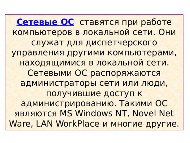 Сетевые ОС ставятся при работе компьютеров в локальной сети. Они служат для диспетчерского управления другими компьютерами, находящимися в локальной сети. Сетевыми ОС распоряжаются администраторы сети или люди, получившие доступ к администрированию. Такими  ОС  являются MS Windows NT, Novel Net Ware, LAN WorkPlace и многие другие. 