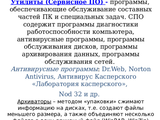 Утилиты (Сервисное ПО) - программы, обеспечивающие обслуживание составных частей ПК и специальных задач. СПО содержит программы диагностики работоспособности компьютера, антивирусные программы, программы обслуживания дисков, программы архивирования данных, программы обслуживания сетей.  Антивирусные программы : Dr.Web, Norton Antivirus, Антивирус Касперского «Лаборатория касперского»,  Nod 32 и др.   Архиваторы – методом «упаковки» сжимают информацию на дисках, т.е. создают файлы меньшего размера, а также объединяют несколько файлов в один архивный файл ( WinRAR , WinZip ) 