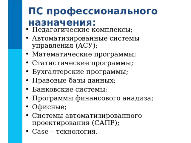 ПС профессионального назначения: Педагогические комплексы; Автоматизированные системы управления (АСУ); Математические программы; Статистические программы; Бухгалтерские программы; Правовые базы данных; Банковские системы; Программы финансового анализа; Офисные; Системы автоматизированного проектирования (САПР); Case – технология.  