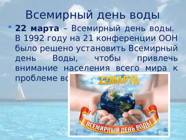 Всемирный день воды 22 марта – Всемирный день воды.  В 1992 году на 21 конференции ООН было решено установить Всемирный день Воды, чтобы привлечь внимание населения всего мира к проблеме водных ресурсов.  