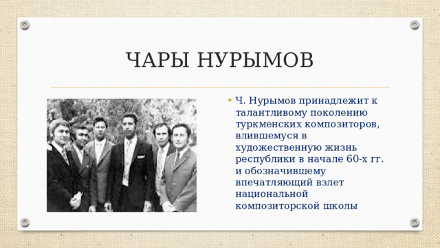 ЧАРЫ НУРЫМОВ Ч. Нурымов принадлежит к талантливому поколению туркменских композиторов, влившемуся в художественную жизнь республики в начале 60-х гг. и обозначившему впечатляющий взлет национальной композиторской школы 