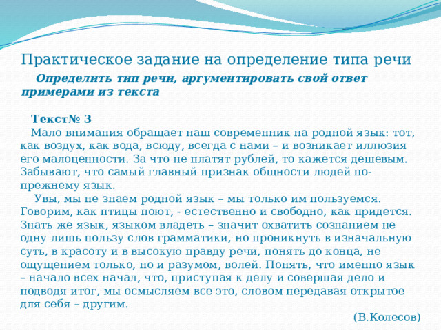 Практическое задание на определение типа речи   Определить тип речи, аргументировать свой ответ примерами из текста  Текст№ 3  Мало внимания обращает наш современник на родной язык: тот, как воздух, как вода, всюду, всегда с нами – и возникает иллюзия его малоценности. За что не платят рублей, то кажется дешевым. Забывают, что самый главный признак общности людей по-прежнему язык.  Увы, мы не знаем родной язык – мы только им пользуемся. Говорим, как птицы поют, - естественно и свободно, как придется. Знать же язык, языком владеть – значит охватить сознанием не одну лишь пользу слов грамматики, но проникнуть в изначальную суть, в красоту и в высокую правду речи, понять до конца, не ощущением только, но и разумом, волей. Понять, что именно язык – начало всех начал, что, приступая к делу и совершая дело и подводя итог, мы осмысляем все это, словом передавая открытое для себя – другим. (В.Колесов) 