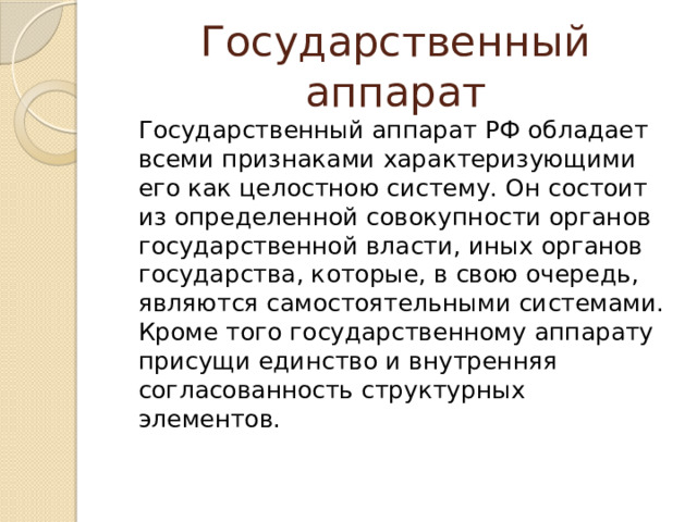 Государственный аппарат  Государственный аппарат РФ обладает всеми признаками характеризующими его как целостною систему. Он состоит из определенной совокупности органов государственной власти, иных органов государства, которые, в свою очередь, являются самостоятельными системами. Кроме того государственному аппарату присущи единство и внутренняя согласованность структурных элементов. 