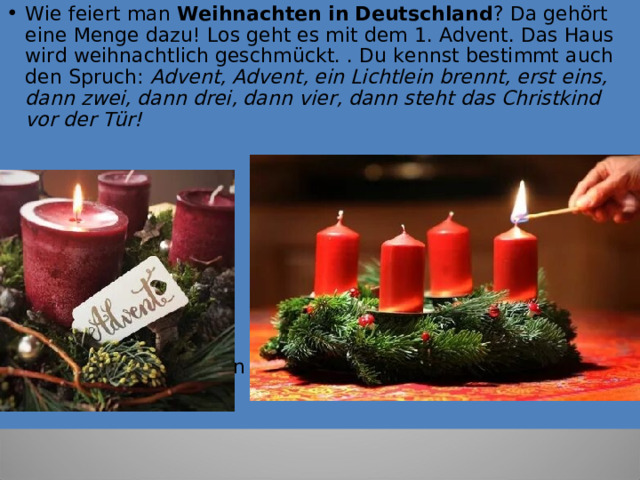 Wie feier t man   Weihnachten   in   Deutschland ? Da gehört eine Menge dazu! Los geht es mit dem 1. Advent. Das Haus wird weihnachtlich geschmückt. . Du kennst bestimmt auch den Spruch:  Advent, Advent, ein Lichtlein brennt, erst eins, dann zwei, dann drei, dann vier, dann steht das Christkind vor der Tür!           Viele Kinder schreiben nun auch einen  Wunschzettel . 