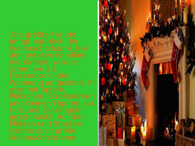  Die größte Freude bringt natürlich der Weihnachtsbaum. Bei den meisten Familien mit Kindern wird er schon am 23. Dezember in der Wohnung aufgestellt. Er wird mit Äpfeln, Plätzchen, Strohsternen und kleinen Figuren aus Holz und Glaskugeln geschmückt. Auf den Plätzen und Straßen stehen auch große Weihnachtstannen. 