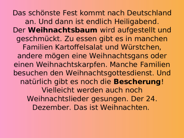          Das schönste Fest kommt nach Deutschland an. Und dann ist endlich Heiligabend. Der  Weihnachtsbaum  wird aufgestellt und geschmückt. Zu essen gibt es in manchen Familien Kartoffelsalat und Würstchen, andere mögen eine Weihnachtsgans oder einen Weihnachtskarpfen. Manche Familien besuchen den Weihnachtsgottesdienst. Und natürlich gibt es noch die  Bescherung ! Vielleicht werden auch noch Weihnachtslieder gesungen. Der 24. Dezember. Das ist Weihnachten. 