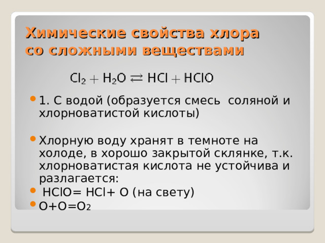 Химические свойства хлора  со сложными веществами 1. С водой (образуется смесь соляной и хлорноватистой кислоты)  Хлорную воду хранят в темноте на холоде, в хорошо закрытой склянке, т.к. хлорноватистая кислота не устойчива и разлагается:  HClO= HCl+ O ( на свету) O+O=O 2  