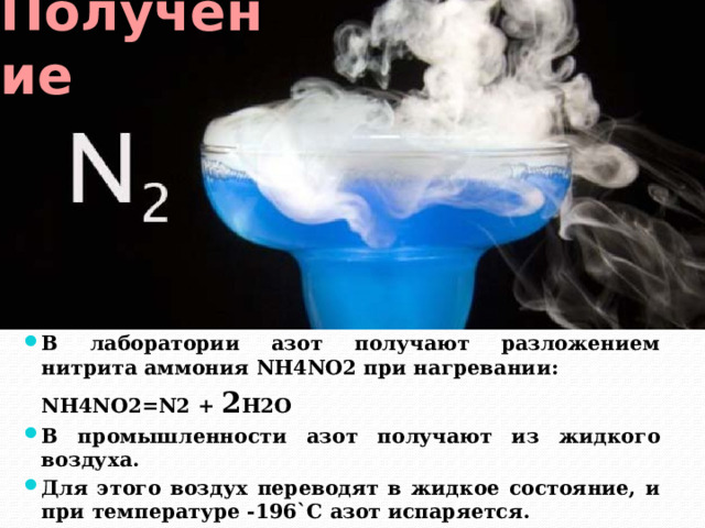 Получение В лаборатории азот получают разложением нитрита аммония NH4NO2 при нагревании:  NH4NO2=N2 + 2 H2O В промышленности азот получают из жидкого воздуха. Для этого воздух переводят в жидкое состояние, и при температуре -196`C азот испаряется. 