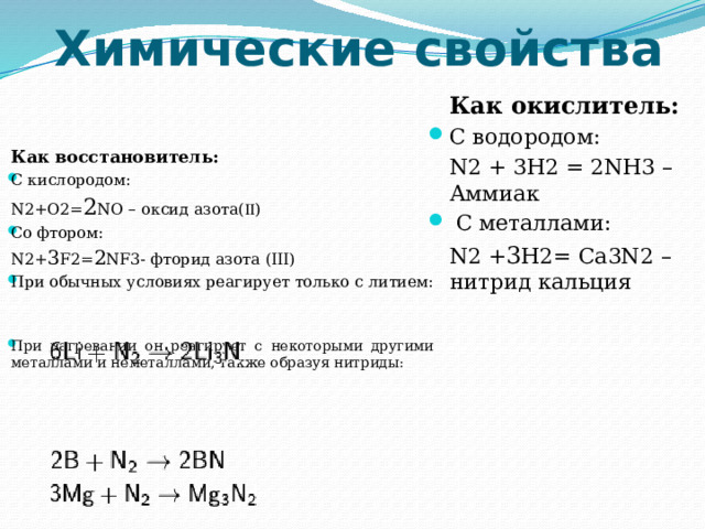 Химические свойства  Как окислитель: С водородом:  N2 + 3H2 = 2NH3 – Аммиак  С металлами:  N2 + 3 H2= Ca3N2 – нитрид кальция  Как восстановитель: С кислородом:  N2+O2= 2 NO – оксид азота(  ) Сo фтором:  N2+ 3 F2= 2 NF3- фторид азота (III) При обычных условиях реагирует только с литием: При нагревании он реагирует с некоторыми другими металлами и неметаллами, также образуя нитриды: 