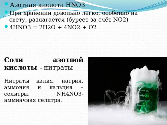Азотная кислота HNO3 При хранении довольно легко, особенно на свету, разлагается (буреет за счёт NO2) 4HNO3 = 2H2O + 4NO2 + O2 Соли азотной кислоты – нитраты Нитраты калия, натрия, аммония и кальция – селитры. NH4NO3- аммиачная селитра. 