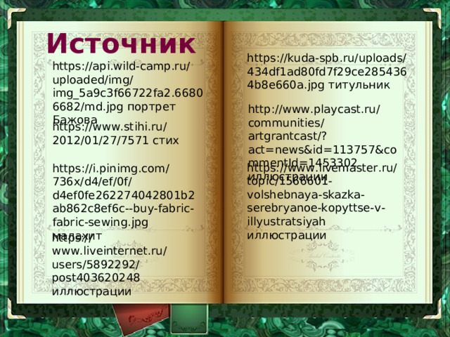 Источник https://kuda-spb.ru/uploads/434df1ad80fd7f29ce2854364b8e660a.jpg титульник https://api.wild-camp.ru/uploaded/img/img_5a9c3f66722fa2.66806682/md.jpg портрет Бажова http://www.playcast.ru/communities/artgrantcast/?act=news&id=113757&commentId=1453302 иллюстрации https://www.stihi.ru/2012/01/27/7571 стих https://www.livemaster.ru/topic/1566601-volshebnaya-skazka-serebryanoe-kopyttse-v-illyustratsiyah иллюстрации https://i.pinimg.com/736x/d4/ef/0f/d4ef0fe262274042801b2ab862c8ef6c--buy-fabric-fabric-sewing.jpg малахит https://www.liveinternet.ru/users/5892292/post403620248 иллюстрации 