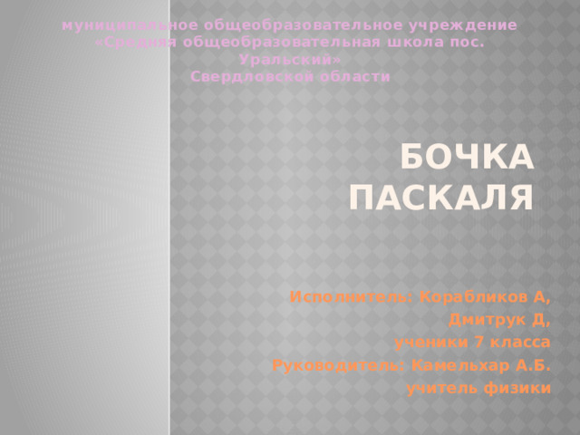муниципальное общеобразовательное учреждение «Средняя общеобразовательная школа пос. Уральский» Свердловской области Бочка Паскаля Исполнитель: Корабликов А, Дмитрук Д, ученики 7 класса Руководитель: Камельхар А.Б. учитель физики  