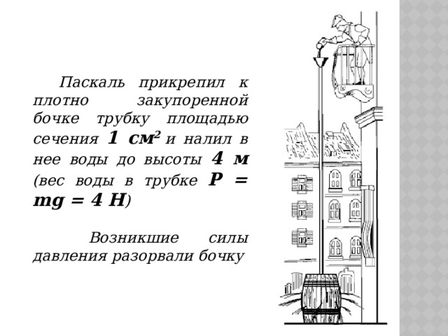 Паскаль прикрепил к плотно закупоренной бочке трубку площадью сечения 1 см 2  и налил в нее воды до высоты 4 м (вес воды в трубке Р = mg = 4 Н )   Возникшие силы давления разорвали бочку 
