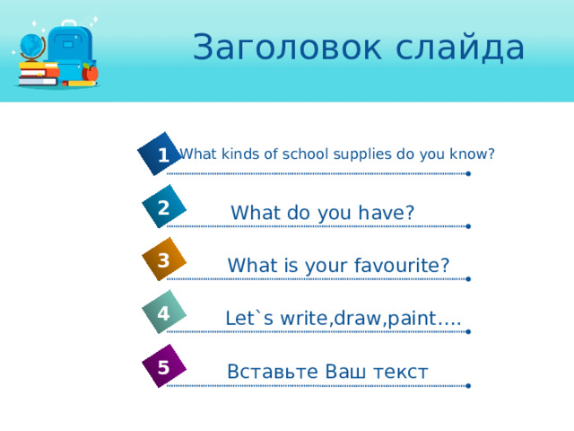 Заголовок слайда 1 What kinds of school supplies do you know? 2 What do you have? 3 What is your favourite? 4 Let`s write,draw,paint…. 5 Вставьте Ваш текст 