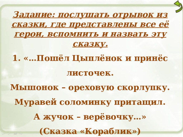 Задание: послушать отрывок из сказки, где представлены все её герои, вспомнить и назвать эту сказку. 1. «…Пошёл Цыплёнок и принёс листочек. Мышонок – ореховую скорлупку. Муравей соломинку притащил. А жучок – верёвочку…» (Сказка «Кораблик») 