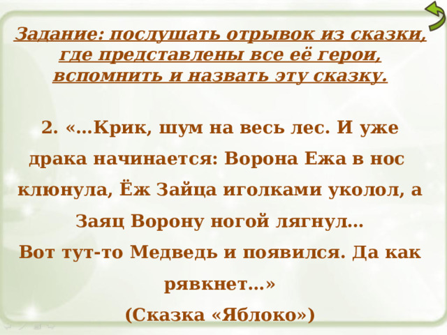 Задание: послушать отрывок из сказки, где представлены все её герои, вспомнить и назвать эту сказку.  2. «…Крик, шум на весь лес. И уже драка начинается: Ворона Ежа в нос клюнула, Ёж Зайца иголками уколол, а Заяц Ворону ногой лягнул… Вот тут-то Медведь и появился. Да как рявкнет…» (Сказка «Яблоко») 